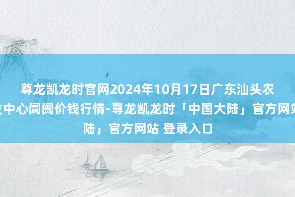 尊龙凯龙时官网2024年10月17日广东汕头农副居品批发中心阛阓价钱行情-尊龙凯龙时「中国大陆」官方网站 登录入口