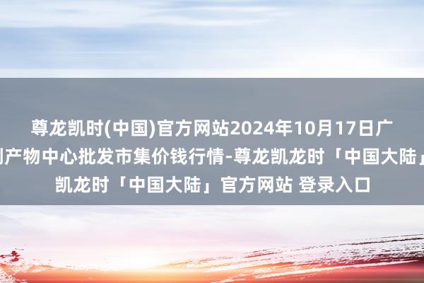 尊龙凯时(中国)官方网站2024年10月17日广东东莞市大京九农副产物中心批发市集价钱行情-尊龙凯龙时「中国大陆」官方网站 登录入口