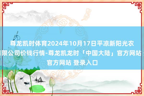 尊龙凯时体育2024年10月17日平凉新阳光农副产物有限公司价钱行情-尊龙凯龙时「中国大陆」官方网站 登录入口