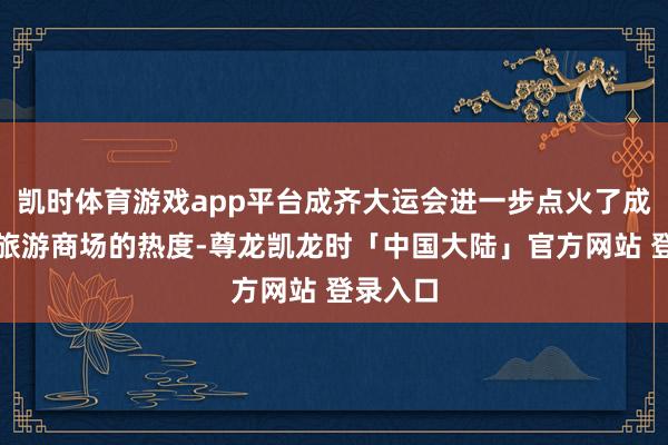 凯时体育游戏app平台成齐大运会进一步点火了成齐暑期旅游商场的热度-尊龙凯龙时「中国大陆」官方网站 登录入口