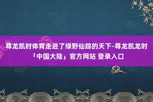 尊龙凯时体育走进了绿野仙踪的天下-尊龙凯龙时「中国大陆」官方网站 登录入口