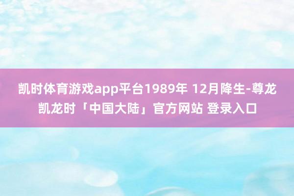 凯时体育游戏app平台1989年 12月降生-尊龙凯龙时「中国大陆」官方网站 登录入口