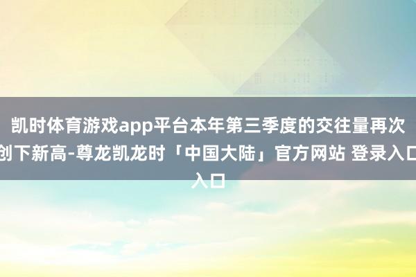 凯时体育游戏app平台本年第三季度的交往量再次创下新高-尊龙凯龙时「中国大陆」官方网站 登录入口