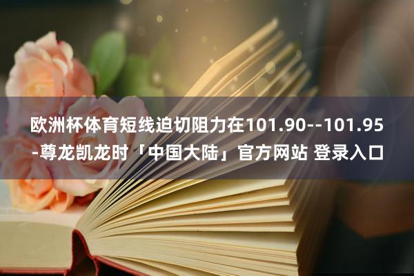 欧洲杯体育短线迫切阻力在101.90--101.95-尊龙凯龙时「中国大陆」官方网站 登录入口