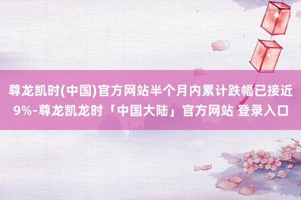 尊龙凯时(中国)官方网站半个月内累计跌幅已接近9%-尊龙凯龙时「中国大陆」官方网站 登录入口