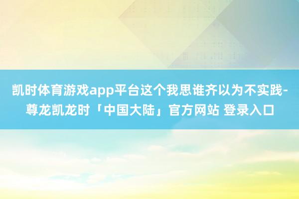 凯时体育游戏app平台这个我思谁齐以为不实践-尊龙凯龙时「中国大陆」官方网站 登录入口