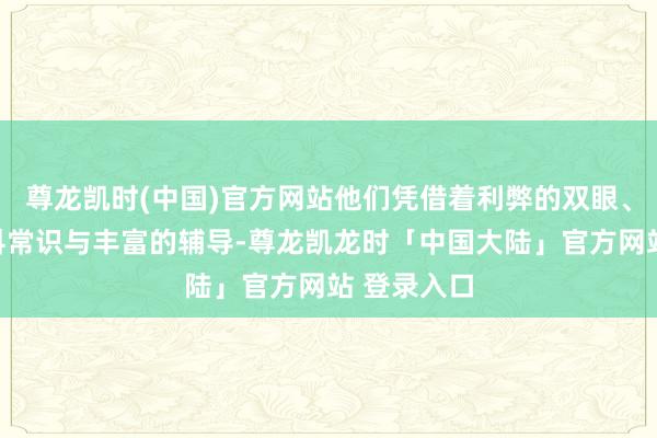 尊龙凯时(中国)官方网站他们凭借着利弊的双眼、深通的专科常识与丰富的辅导-尊龙凯龙时「中国大陆」官方网站 登录入口