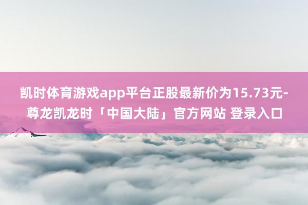 凯时体育游戏app平台正股最新价为15.73元-尊龙凯龙时「中国大陆」官方网站 登录入口