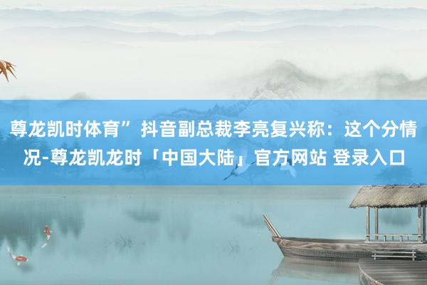 尊龙凯时体育” 抖音副总裁李亮复兴称：这个分情况-尊龙凯龙时「中国大陆」官方网站 登录入口