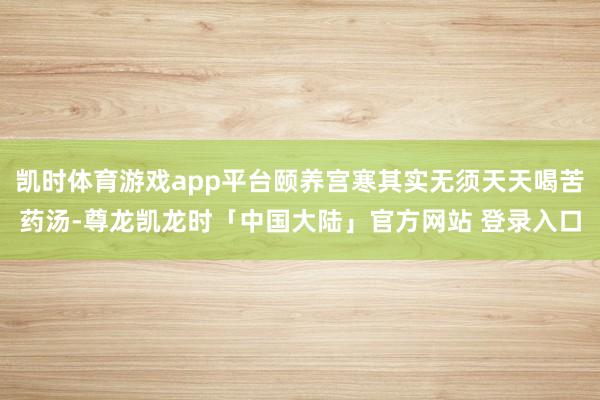 凯时体育游戏app平台颐养宫寒其实无须天天喝苦药汤-尊龙凯龙时「中国大陆」官方网站 登录入口