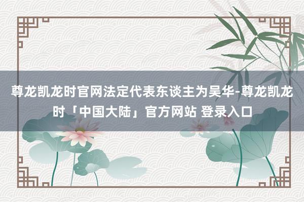 尊龙凯龙时官网法定代表东谈主为吴华-尊龙凯龙时「中国大陆」官方网站 登录入口