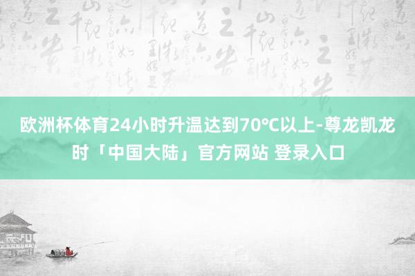 欧洲杯体育24小时升温达到70℃以上-尊龙凯龙时「中国大陆」官方网站 登录入口