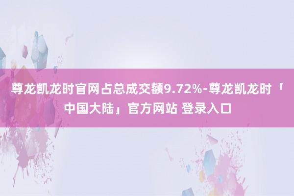 尊龙凯龙时官网占总成交额9.72%-尊龙凯龙时「中国大陆」官方网站 登录入口