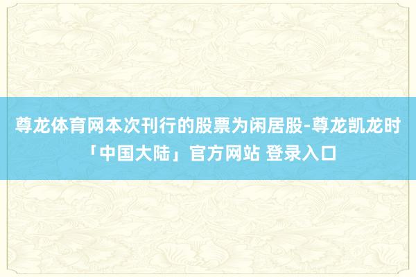 尊龙体育网本次刊行的股票为闲居股-尊龙凯龙时「中国大陆」官方网站 登录入口