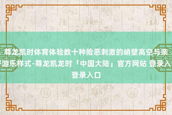 尊龙凯时体育体验数十种险恶刺激的峭壁高空与亲子游乐样式-尊龙凯龙时「中国大陆」官方网站 登录入口