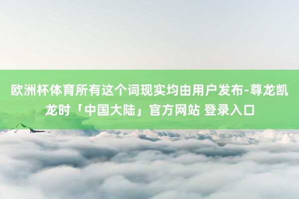 欧洲杯体育所有这个词现实均由用户发布-尊龙凯龙时「中国大陆」官方网站 登录入口