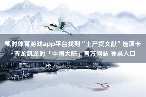 凯时体育游戏app平台找到“土产货文献”选项卡-尊龙凯龙时「中国大陆」官方网站 登录入口