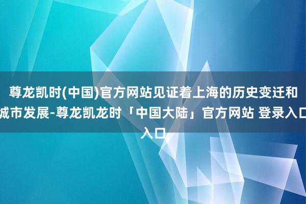 尊龙凯时(中国)官方网站见证着上海的历史变迁和城市发展-尊龙凯龙时「中国大陆」官方网站 登录入口