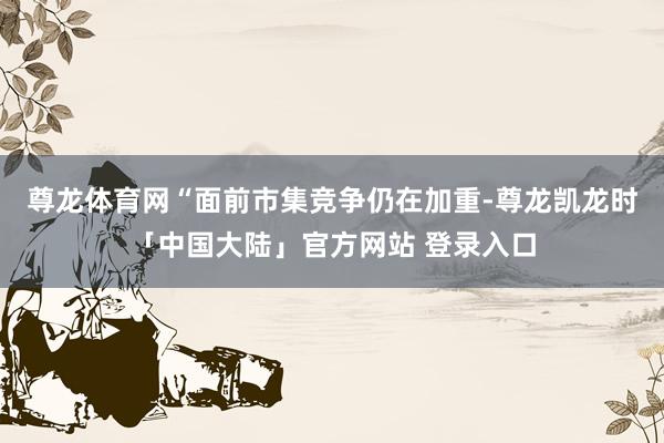 尊龙体育网“面前市集竞争仍在加重-尊龙凯龙时「中国大陆」官方网站 登录入口